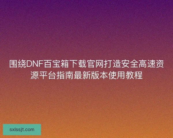 围绕DNF百宝箱下载官网打造安全高速资源平台指南最新版本使用教程