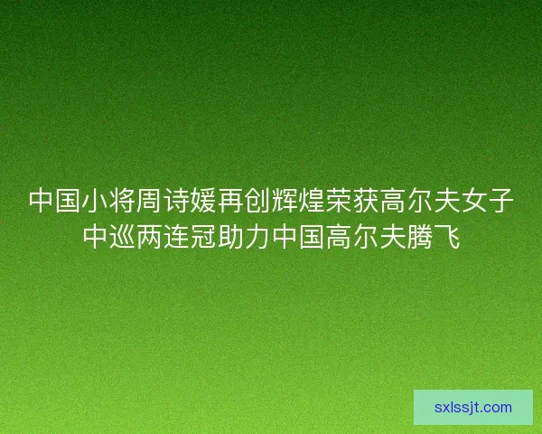 中国小将周诗媛再创辉煌荣获高尔夫女子中巡两连冠助力中国高尔夫腾飞