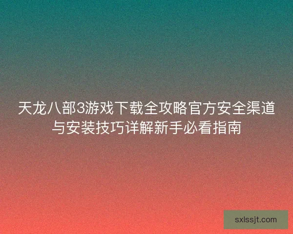 天龙八部3游戏下载全攻略官方安全渠道与安装技巧详解新手必看指南