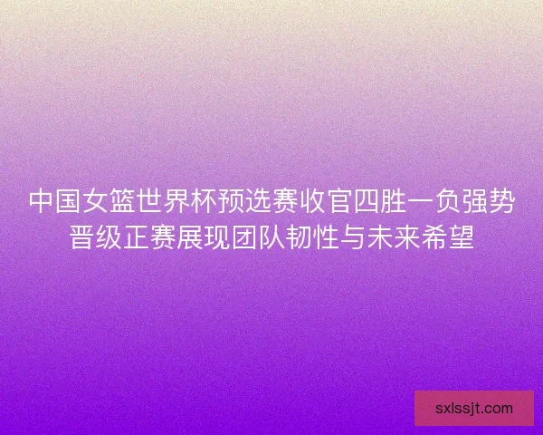 中国女篮世界杯预选赛收官四胜一负强势晋级正赛展现团队韧性与未来希望