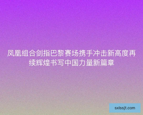凤凰组合剑指巴黎赛场携手冲击新高度再续辉煌书写中国力量新篇章