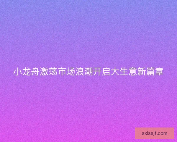 小龙舟激荡市场浪潮开启大生意新篇章