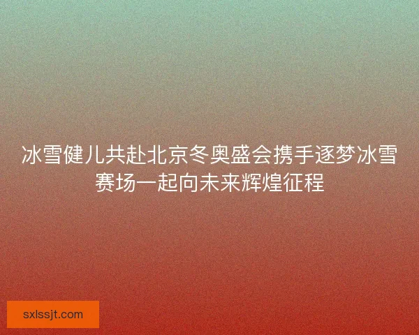 冰雪健儿共赴北京冬奥盛会携手逐梦冰雪赛场一起向未来辉煌征程