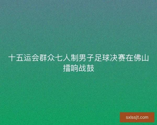 十五运会群众七人制男子足球决赛在佛山擂响战鼓