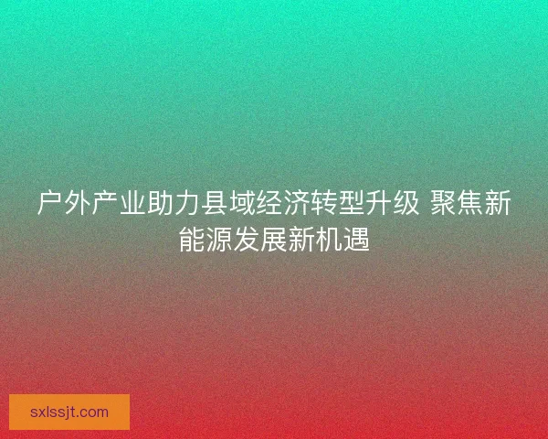 户外产业助力县域经济转型升级 聚焦新能源发展新机遇