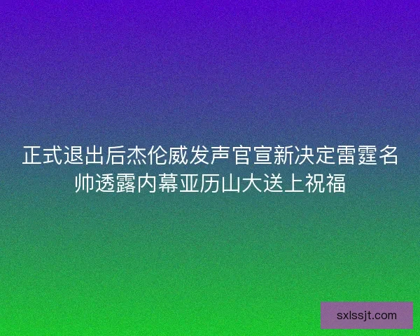 正式退出后杰伦威发声官宣新决定雷霆名帅透露内幕亚历山大送上祝福