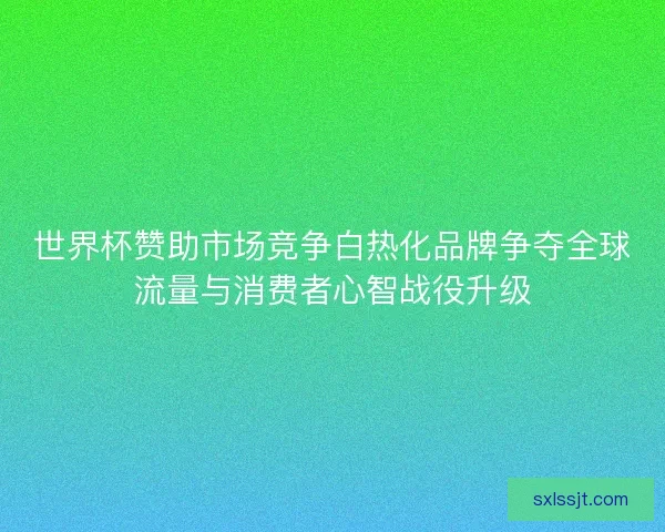 世界杯赞助市场竞争白热化品牌争夺全球流量与消费者心智战役升级