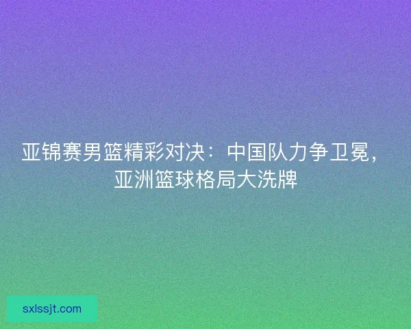 亚锦赛男篮精彩对决：中国队力争卫冕，亚洲篮球格局大洗牌