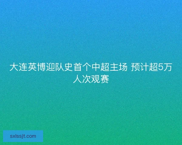 大连英博迎队史首个中超主场 预计超5万人次观赛