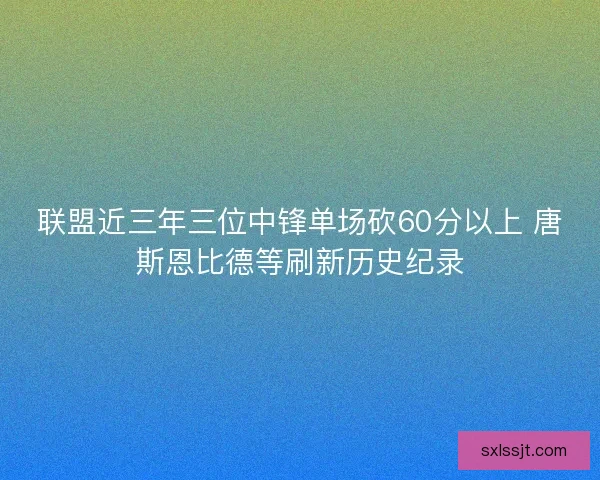 联盟近三年三位中锋单场砍60分以上 唐斯恩比德等刷新历史纪录