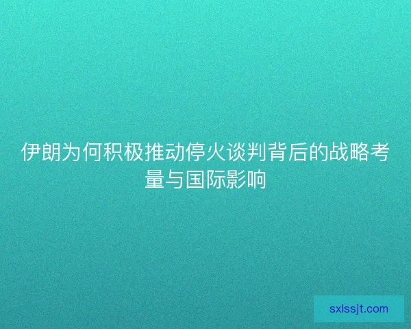 伊朗为何积极推动停火谈判背后的战略考量与国际影响