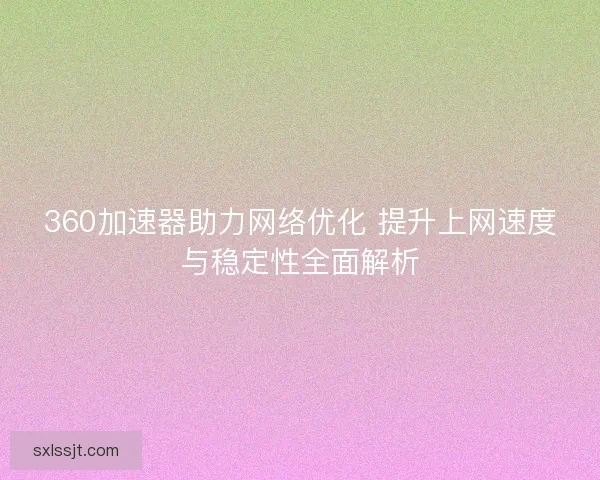 360加速器助力网络优化 提升上网速度与稳定性全面解析
